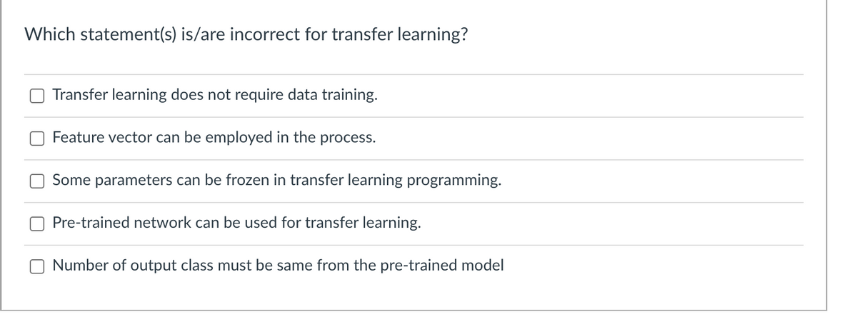 Which statement(s) is/are incorrect for transfer learning?
Transfer learning does not require data training.
Feature vector can be employed in the process.
Some parameters can be frozen in transfer learning programming.
Pre-trained network can be used for transfer learning.
Number of output class must be same from the pre-trained model
