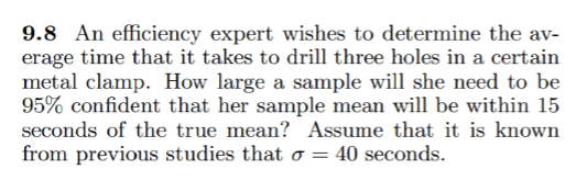 9.8 An efficiency expert wishes to determine the av-
erage time that it takes to drill three holes in a certain
metal clamp. How large a sample will she need to be
95% confident that her sample mean will be within 15
seconds of the true mean? Assume that it is known
from previous studies that o = 40 seconds.
