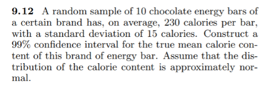 9.12 A random sample of 10 chocolate energy bars of
a certain brand has, on average, 230 calories per bar,
with a standard deviation of 15 calories. Construct a
99% confidence interval for the true mean calorie con-
tent of this brand of energy bar. Assume that the dis-
tribution of the calorie content is approximately nor-
mal.
