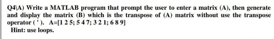 Q4\A) Write a MATLAB program that prompt the user to enter a matrix (A), then generate
and display the matrix (B) which is the transpose of (A) matrix without use the transpose
operator ('). A=[1 2 5; 5 4 7; 3 2 1; 689]
Hint: use loops.