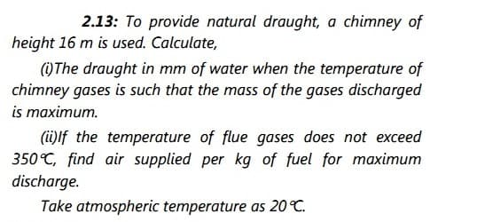 2.13: To provide natural draught, a chimney of
height 16 m is used. Calculate,
)The draught in mm of water when the temperature of
chimney gases is such that the mass of the gases discharged
is maximum.
(i)lf the temperature of flue gases does not exceed
350°C, find air supplied per kg of fuel for maximum
discharge.
Take atmospheric temperature as 20C.
