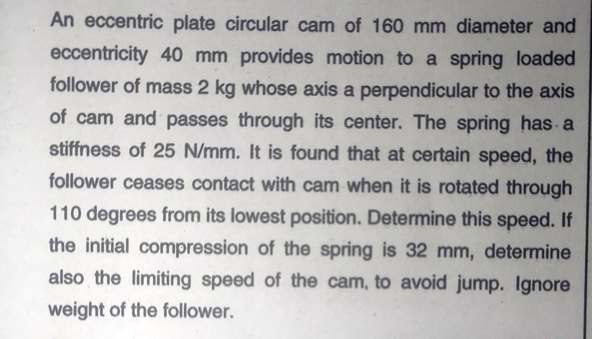 An eccentric plate circular cam of 160 mm diameter and
eccentricity 40 mm provides motion to a spring loaded
follower of mass 2 kg whose axis a perpendicular to the axis
of cam and passes through its center. The spring has a
stiffness of 25 N/mm. It is found that at certain speed, the
follower ceases contact with cam when it is rotated through
110 degrees from its lowest position. Determine this speed. If
the initial compression of the spring is 32 mm, determine
also the limiting speed of the cam, to avoid jump. Ignore
weight of the follower.
