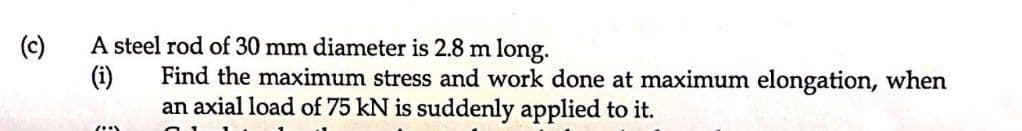 (c)
A steel rod of 30 mm diameter is 2.8 m long.
(i)
Find the maximum stress and work done at maximum elongation, when
an axial load of 75 kN is suddenly applied to it.
