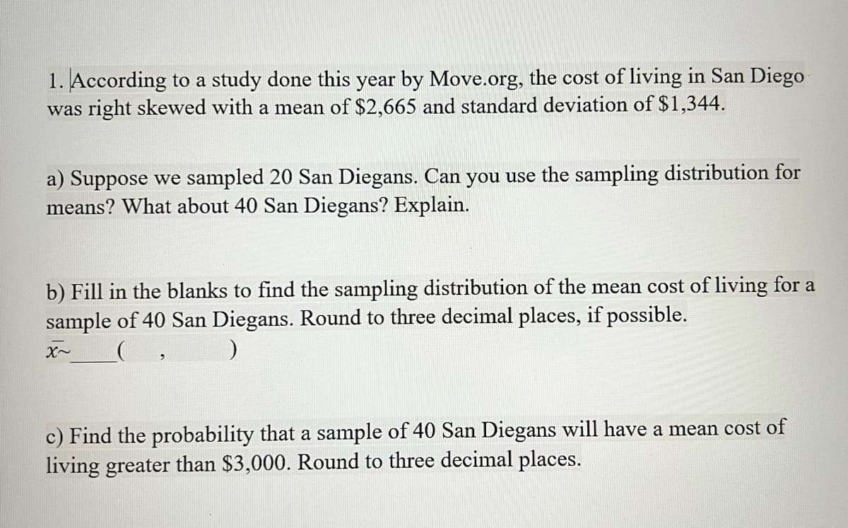 1. According to a study done this year by Move.org, the cost of living in San Diego
was right skewed with a mean of $2,665 and standard deviation of $1,344.
a) Suppose we sampled 20 San Diegans. Can you use the sampling distribution for
means? What about 40 San Diegans? Explain.
b) Fill in the blanks to find the sampling distribution of the mean cost of living for a
sample of 40 San Diegans. Round to three decimal places, if possible.
c) Find the probability that a sample of 40 San Diegans will have a mean cost of
living greater than $3,000. Round to three decimal places.
