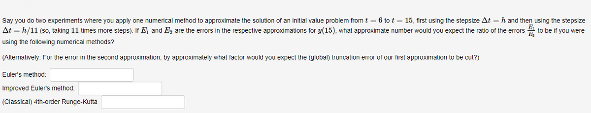 Say you do two experiments where you apply one numerical method to approximate the solution of an initial value problem from t = 6 to t = 15, first using the stepsize At = h and then using the stepsize
At = h/11 (so, taking 11 times more steps). If E, and E, are the errors in the respective approximations for y(15), what approximate number would you expect the ratio of the errors
E,
to be if you were
using the following numerical methods?
(Alternatively: For the error in the second approximation, by approximately what factor would you expect the (global) truncation error of our first approximation to be cut?)
Euler's method:
Improved Euler's method:
(Classical) 4th-order Runge-Kutta
