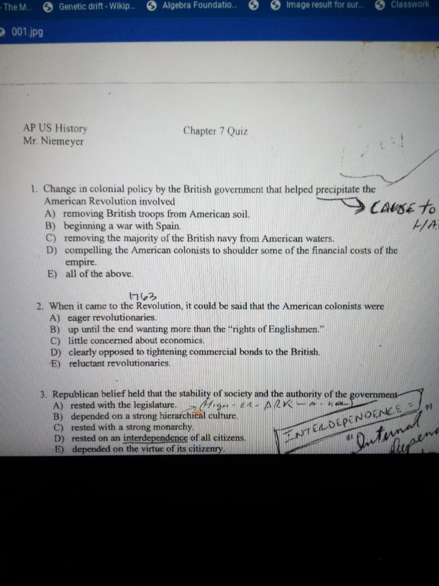 - The M..
O Genetic drift - Wikip..
S Algebra Foundatio..
Image result for sur..
Classwork
2 001.jpg
AP US History
Mr. Niemeyer
Chapter 7 Quiz
1. Change in colonial policy by the British government that helped precipitate the
American Revolution involved
CAUSE to
A) removing British troops from American soil.
B) beginning a war with Spain.
C) removing the majority of the British navy from American waters.
D) compelling the American colonists to shoulder some of the financial costs of the
empire.
E) all of the above.
HA
2. When it came to the Revolution, it could be said that the American colonists were
A) eager revolutionaries.
B) up until the end wanting more than the "rights of Englishmen."
C) little concerned about economics.
D) clearly opposed to tightening commercial bonds to the British.
E) reluctant revolutionaries.
3. Republican belief held that the stability of society and the authority of the government
A) rested with the legislature.
B) depended on a strong hierarchical culture.
C) rested with a strong monarchy.
D) rested on an interdependence of all citizens.
E) depended on the virtue of its citizenry.
"Dutunal"
Mupena
INTERDEPENoENCE =
