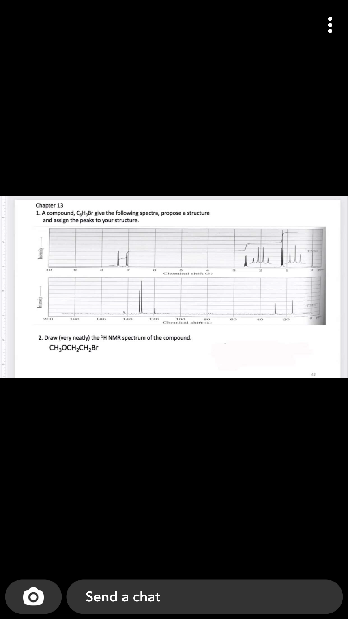 Chapter 13
1. A compound, CH,Br give the following spectra, propose a structure
and assign the peaks to your structure.
TMS
10
19
Chemical shift (8)
TIS
200
180
160
100
Chemieal shift (a)
140
120
80
60
40
20
2. Draw (very neatly) the H NMR spectrum of the compound.
CH;OCH,CH,Br
Send a chat
Intensity-
