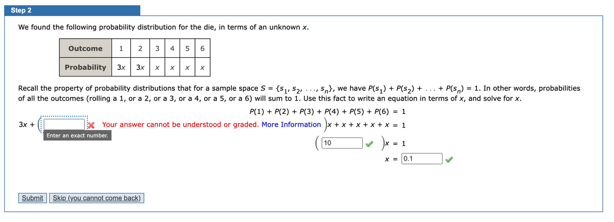 Step 2
We found the following probability distribution for the die, in terms of an unknown x.
Outcome
1 2
3
6.
Probability
3x
3x
Recall the property of probability distributions that for a sample space S = {s,, S2,
S,}, we have P(s;) + P(s2) + ... + P(s,)
= 1. In other words, probabilities
of all the outcomes (rolling a 1, or a 2, or a 3, or a 4, or a 5, or a 6) will sum to 1. Use this fact to write an equation in terms of x, and solve for x.
P(1) + P(2) + P(3) + P(4) + P(5) + P(6) = 1
3x +
Your answer cannot be understood or graded. More Information x + x + x + x + x = 1
Enter an exact number.
10
X = 1
X =
0.1
Submit
Skip (you cannot come back)
LO
......
