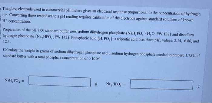 The glass electrode used in commercial pH meters gives an electrical response proportional to the concentration of hydrogen
ion. Converting these responses to a pH reading requires calibration of the electrode against standard solutions of known
H* concentration.
Preparation of the pH 7.00 standard buffer uses sodium dihydrogen phosphate (NaH,PO, H₂O, FW 138) and disodium
hydrogen phosphate (Na₂HPO, FW 142). Phosphoric acid (H,PO,), a triprotic acid, has three pK, values: 2.14, 6.86, and
12.4.
Calculate the weight in grams of sodium dihydrogen phosphate and disodium hydrogen phosphate needed to prepare 1.75 L of
standard buffer with a total phosphate concentration of 0.10 M.
NaH, PO
g
Na₂HPO4 =