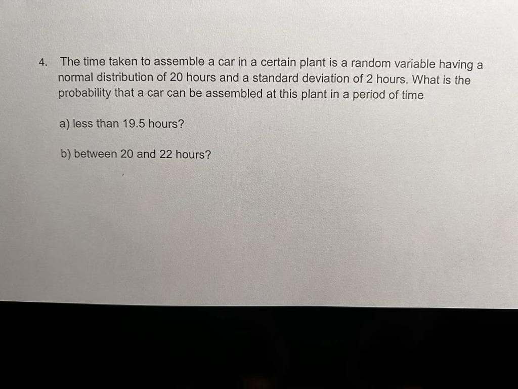 4.
The time taken to assemble a car in a certain plant is a random variable having a
normal distribution of 20 hours and a standard deviation of 2 hours. What is the
probability that a car can be assembled at this plant in a period of time
a) less than 19.5 hours?
b) between 20 and 22 hours?