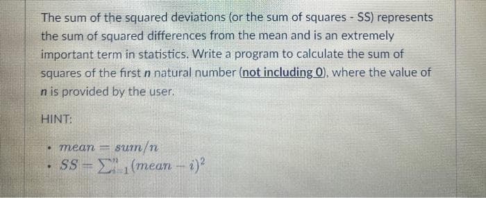 The sum of the squared deviations (or the sum of squares - SS) represents
the sum of squared differences from the mean and is an extremely
important term in statistics. Write a program to calculate the sum of
squares of the first n natural number (not including 0), where the value of
n is provided by the user.
HINT:
• mean -
sum/n
SS=(mean - i)²
.