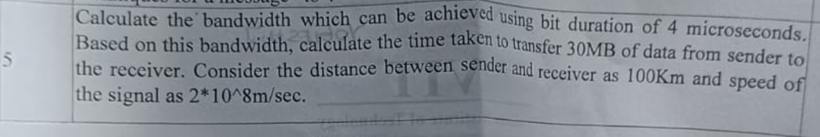 5
Calculate the bandwidth which can be achieved using bit duration of 4 microseconds.
Based on this bandwidth, calculate the time taken to transfer 30MB of data from sender to
the receiver. Consider the distance between sender and receiver as 100Km and speed of
the signal as 2*10^8m/sec.