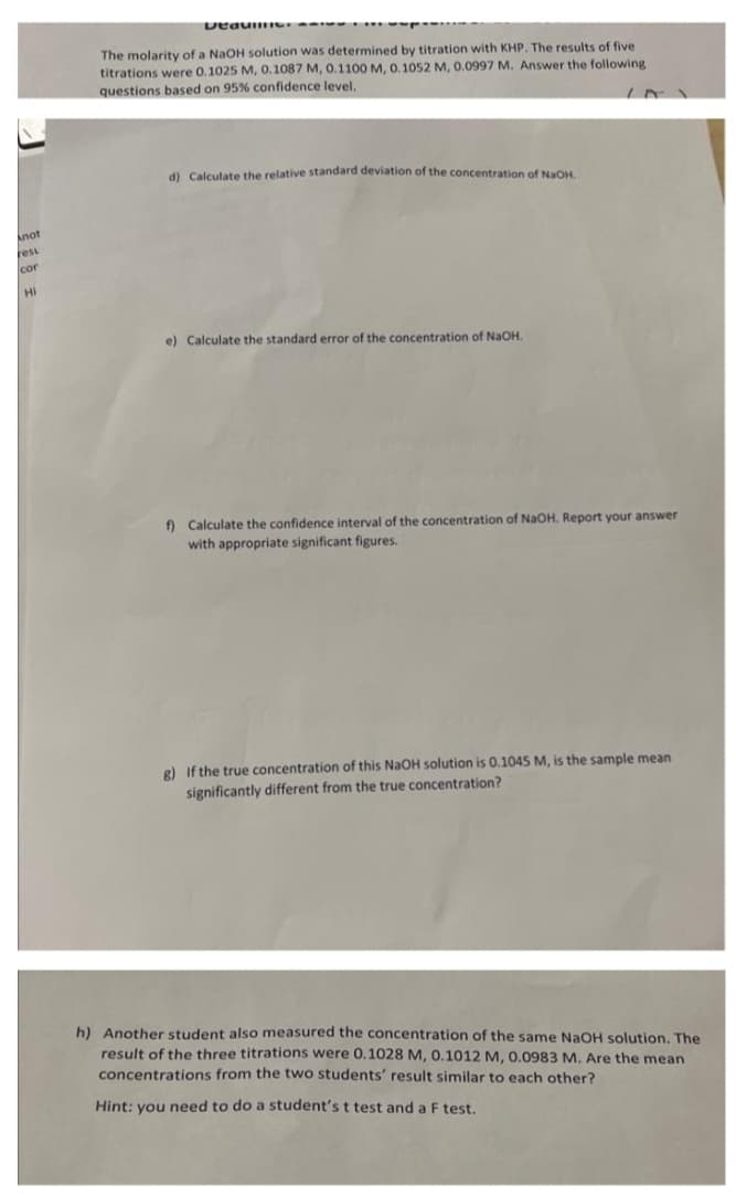 Anot
resu
cor
Hi
DeaumIC
The molarity of a NaOH solution was determined by titration with KHP. The results of five
titrations were 0.1025 M, 0.1087 M, 0.1100 M, 0.1052 M, 0.0997 M. Answer the following
questions based on 95% confidence level,
d) Calculate the relative standard deviation of the concentration of NaOH.
e) Calculate the standard error of the concentration of NaOH.
f) Calculate the confidence interval of the concentration of NaOH. Report your answer
with appropriate significant figures.
g) If the true concentration of this NaOH solution is 0.1045 M, is the sample mean
significantly different from the true concentration?
h) Another student also measured the concentration of the same NaOH solution. The
result of the three titrations were 0.1028 M, 0.1012 M, 0.0983 M. Are the mean
concentrations from the two students' result similar to each other?
Hint: you need to do a student's t test and a F test.