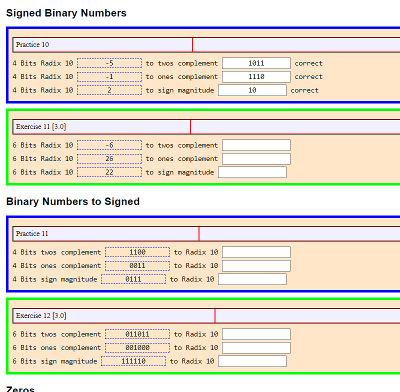 Signed Binary Numbers
Practice 10
4 Bits Radix 10
4 Bits Radix 10
4 Bits Radix 10
Exercise 11 [3.0]
6 Bits Radix 10
6 Bits Radix 10
6 Bits Radix 10
Practice 11
Binary Numbers to Signed
4 Bits twos complement
4 Bits ones complement
4 Bits sign magnitude
Exercise 12 [3.0]
6 Bits twos complement
6 Bits ones complement
6 Bits sign magnitude
-5
-1
2
Zeros
-6
26
22
1100
0011
0111
to twos complement
to ones complement
to sign magnitude
to twos complement
to ones complement
to sign magnitude
011011
001000
111110
to Radix 10
to Radix 10
to Radix 10
to Radix 10
to Radix 10
to Radix 10
1011
1110
10
correct
correct
correct