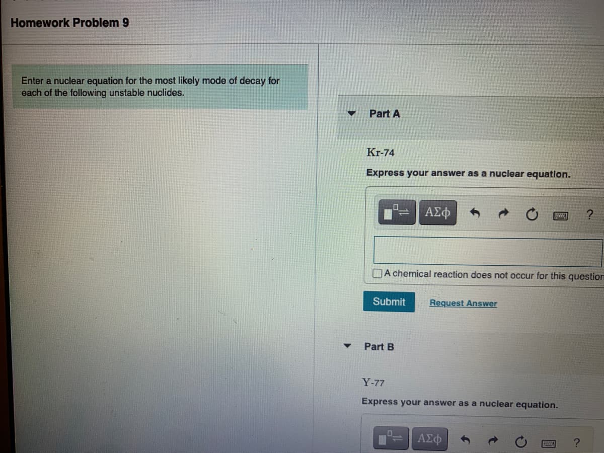Homework Problem 9
Enter a nuclear equation for the most likely mode of decay for
each of the following unstable nuclides.
Part A
Kr-74
Express your answer as a nuclear equation.
ΑΣφ
DA chemical reaction does not occur for this question
Submit
Request Answer
Part B
Y-77
Express your answer as a nuclear equation.
?
