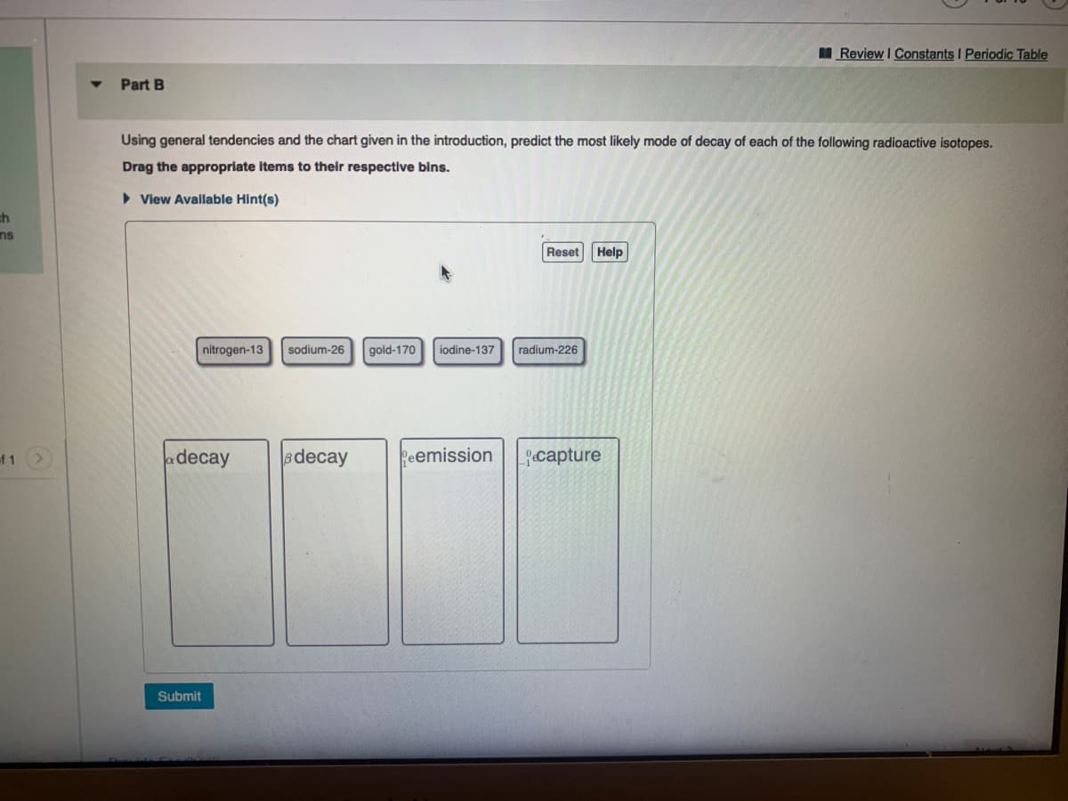 I Review I Constants I Periodic Table
Part B
Using general tendencies and the chart given in the introduction, predict the most likely mode of decay of each of the following radioactive isotopes.
Drag the appropriate items to their respective bins.
• View Avallable Hint(s)
ch
ns
Reset Help
nitrogen-13
sodium-26
gold-170
iodine-137
radium-226
f 1
decay
decay
Peemission
capture
Submit
