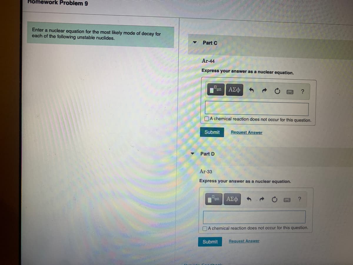 Hômework Problem 9
Enter a nuclear equation for the most likely mode of decay for
each of the following unstable nuclides.
Part C
Ar-44
Express your answer as a nuclear equation.
ΑΣφ
?
DA chemical reaction does not occur for this question.
Submit
Request Answer
Part D
Ar-33
Express your answer as a nuclear equation.
?
DA chemical reaction does not occur for this question.
Submit
Request Answer

