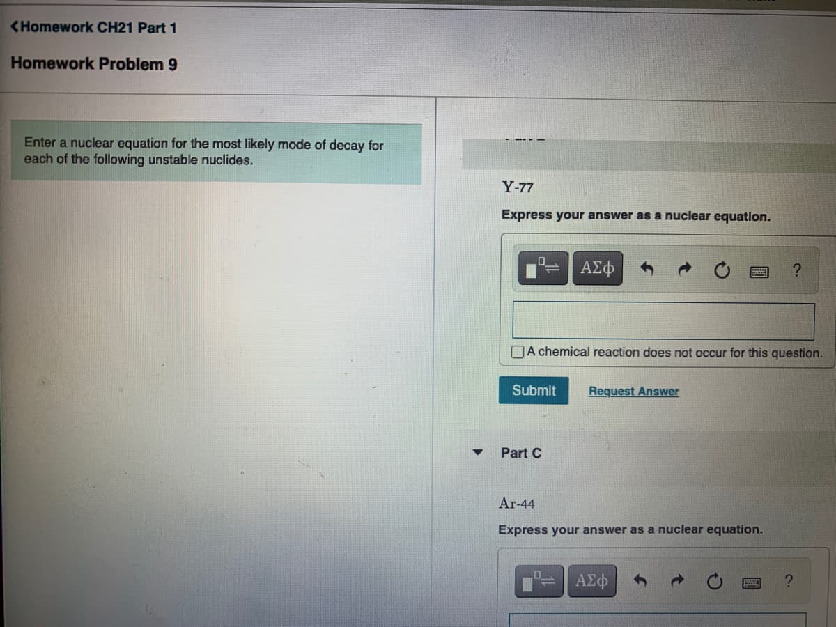 <Homework CH21 Part 1
Homework Problem 9
Enter a nuclear equation for the most likely mode of decay for
each of the following unstable nuclides.
Y-77
Express your answer as a nuclear equation.
ΑΣφ
OA chemical reaction does not occur for this question.
Submit
Request Answer
Part C
Ar-44
Express your answer as a nuclear equation.
ΑΣφ
