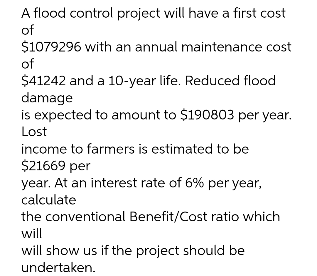 A flood control project will have a first cost
of
$1079296 with an annual maintenance cost
of
$41242 and a 10-year life. Reduced flood
damage
is expected to amount to $190803 per year.
Lost
income to farmers is estimated to be
$21669 per
year. At an interest rate of 6% per year,
calculate
the conventional Benefit/Cost ratio which
will
will show us if the project should be
undertaken.
