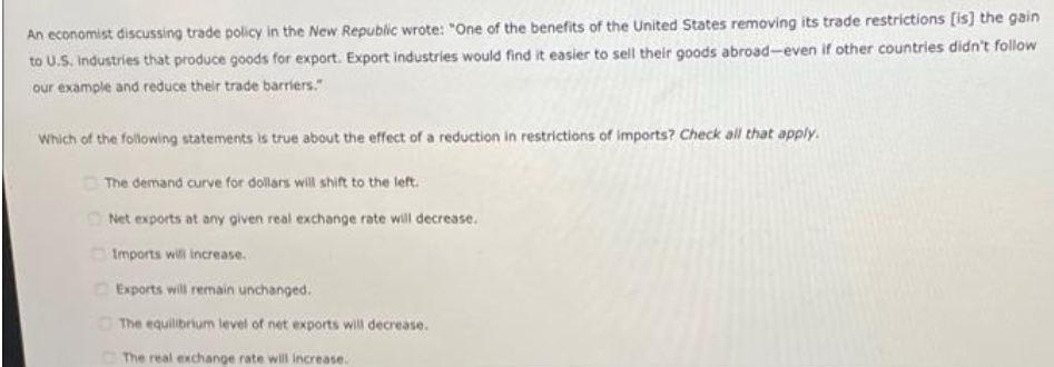 An economist discussing trade policy in the New Republic wrote: "One of the benefits of the United States removing its trade restrictions [is] the gain
to U.S. Industries that produce goods for export. Export industries would find it easier to sell their goods abroad-even if other countries didn't follow
our example and reduce their trade barriers."
Which of the following statements is true about the effect of a reduction in restrictions of imports? Check all that apply.
O The demand curve for dollars will shift to the left.
Net exports at any given real exchange rate will decrease.
OImports will increase.
Exports will remain unchanged.
OThe equilibrium level of net exports will decrease.
The real exchange rate will increase.
