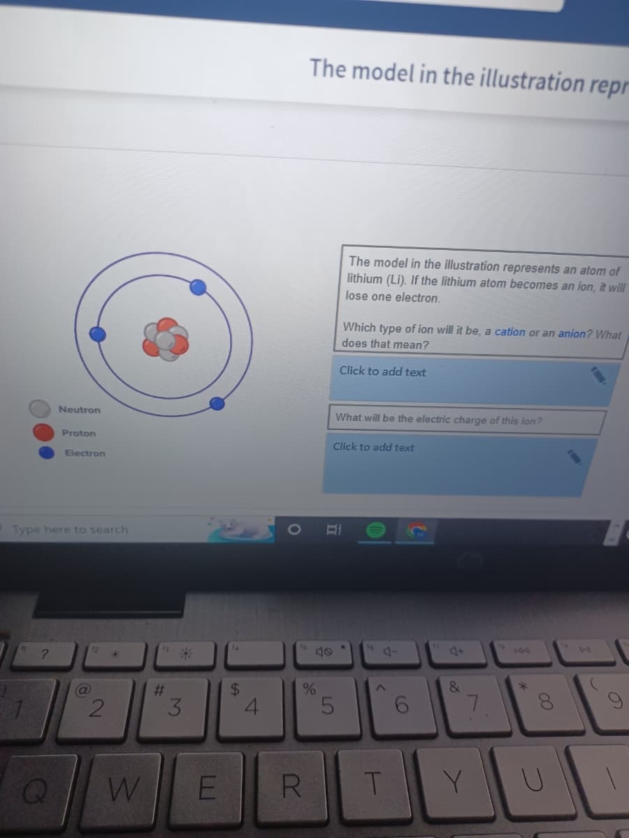 Neutron
Q
Proton
Electron
Type here to search
@
12
2
D
W
13
#
*
3
E
$
4
The model in the illustration repr
%
R
The model in the illustration represents an atom of
lithium (Li). If the lithium atom becomes an ion, it will
lose one electron.
Which type of ion will it be, a cation or an anion? What
does that mean?
Click to add text
What will be the electric charge of this ion?
5
Click to add text
T
&
7
Y
*
U
1