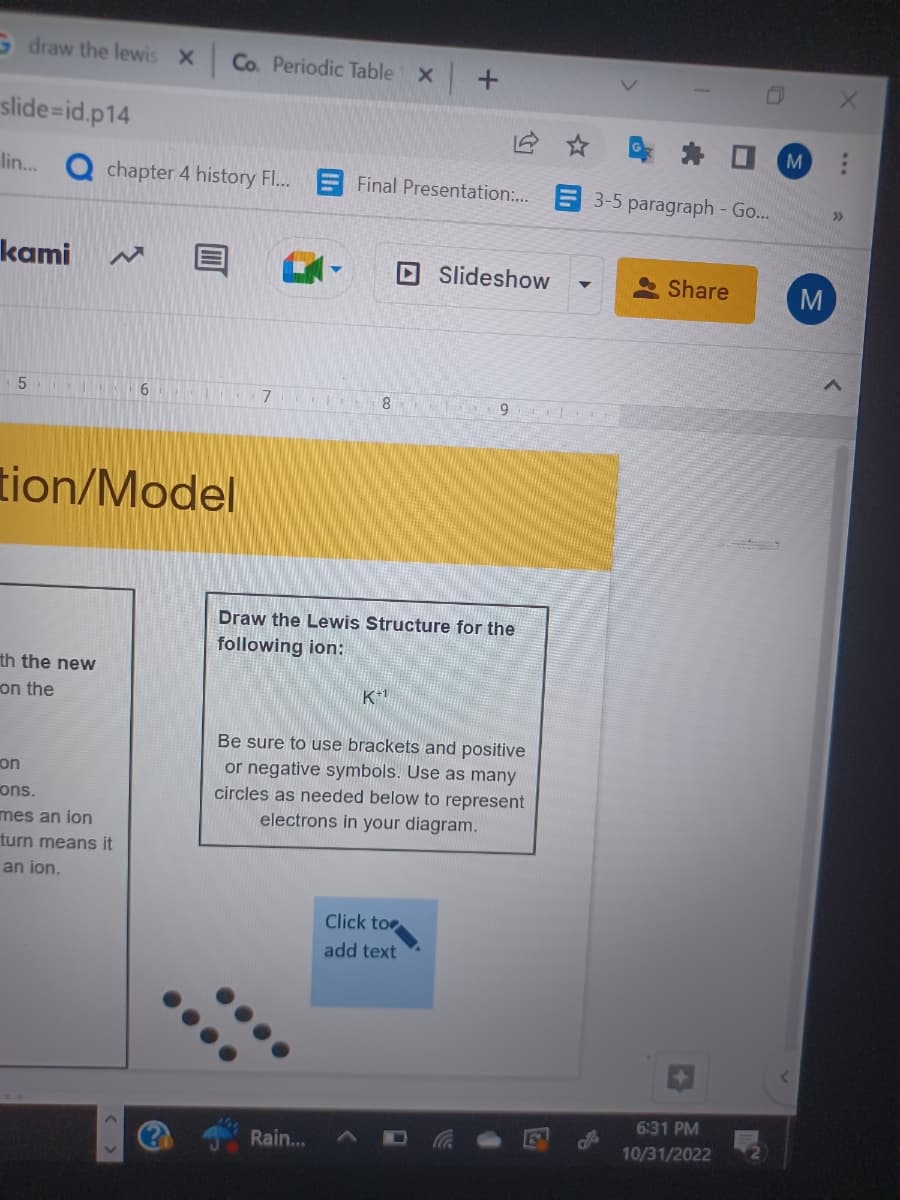 Gdraw the lewis x Co. Periodic Table x +
slide-id.p14
lin... Q chapter 4 history Fl...
kami
5
tion/Model
th the new
on the
on
ons.
mes an ion
turn means it
an ion.
6
^
Final Presentation:...
Draw the Lewis Structure for the
following ion:
Rain...
Slideshow
7 815 9E
K+1
Be sure to use brackets and positive
or negative symbols. Use as many
circles as needed below to represent
electrons in your diagram.
Click to
add text
▼
2
3-5 paragraph - Go...
Share
6:31 PM
10/31/2022
M
M
>>>