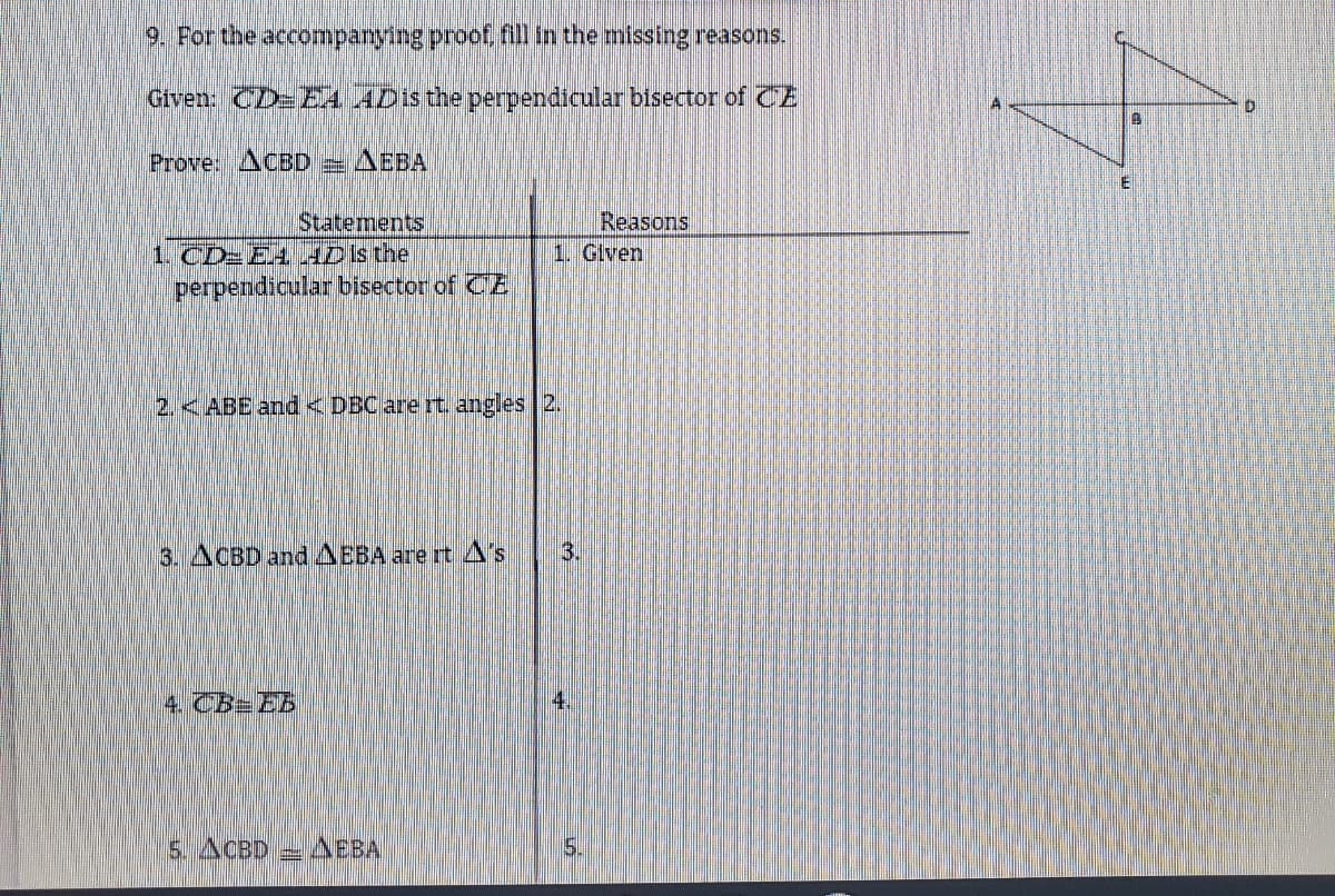 9. For the accompanying proof, fill in the missing reasons.
Given: CD=EA ADis the perpendicular bisector of CE
Prove: ACED = AEBA
Statements
1. CD-E4 HD is the
perpendicular bisector of CE
Reasons
1. Given
2.<ABE and <DECare rt. angles 2.
3. ACBD andAEBA are rt A's
3.
4. CB=EB
4.
5. ACBD
AEBA
5.
