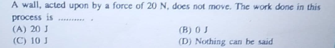 A wall, acted upon by a force of 20 N, does not move. The work done in this
process is
(A) 20 J
(B) 0 J
(C) 10 J
(D) Nothing can be said