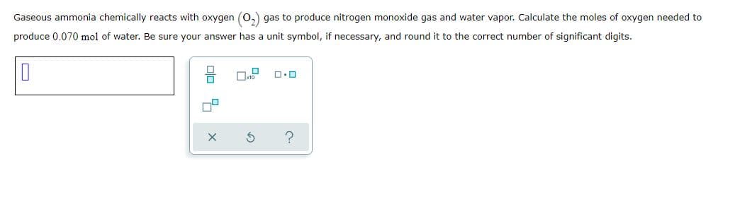 Gaseous ammonia chemically reacts with oxygen (0,) gas to produce nitrogen monoxide gas and water vapor. Calculate the moles of oxygen needed to
produce 0.070 mol of water. Be sure your answer has a unit symbol, if necessary, and round it to the correct number of significant digits.
