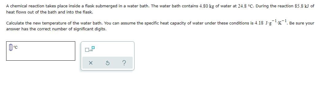A chemical reaction takes place inside a flask submerged in a water bath. The water bath contains 4.80 kg of water at 24.8 °C. During the reaction 85.8 kJ of
heat flows out of the bath and into the flask.
Calculate the new temperature of the water bath. You can assume the specific heat capacity of water under these conditions is 4.18 J-g-K. Be sure your
answer has the correct number of significant digits.
