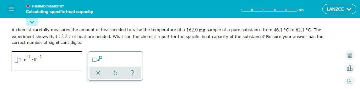 O THERMOCHEMISTRY
Calculating specific heat capacity
LANZCE V
0/5
A chemist carefully measures the amount of heat needed to raise the temperature of a 162.0 mg sample of a pure substance from 46.1 °C to 62.1 °C. The
experiment shows that 12.2 J of heat are needed. What can the chemist report for the specific heat capacity of the substance? Be sure your answer has the
correct number of significant digits.
-1
-1
0 K
II
