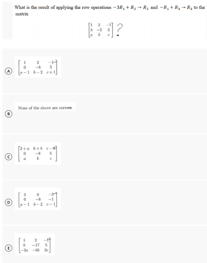 What is the result of applying the row operations -3R1 + R2 → R2 and -R1+ R3 → R3 to the
matrix
[1 2
3 -2
-1-1
-8
a -1 b-2 c+1]
A
None of the above are correob.
[3+a 6+b c-97
-8
5
a
3
D
1 b-2 c-
2
-17
-17
(E
-За -66 Зе
