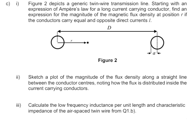 c) i)
Figure 2 depicts a generic twin-wire transmission line. Starting with an
expression of Ampère's law for a long current carrying conductor, find an
expression for the magnitude of the magnetic flux density at position r if
the conductors carry equal and opposite direct currents I.
D
ii)
iii)
Figure 2
Sketch a plot of the magnitude of the flux density along a straight line
between the conductor centres, noting how the flux is distributed inside the
current carrying conductors.
Calculate the low frequency inductance per unit length and characteristic
impedance of the air-spaced twin wire from Q1.b).