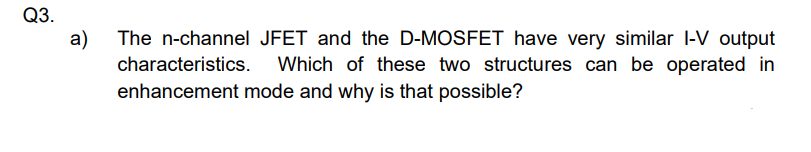 Q3.
a)
The n-channel JFET and the D-MOSFET have very similar I-V output
characteristics. Which of these two structures can be operated in
enhancement mode and why is that possible?