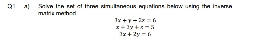 Q1. a) Solve the set of three simultaneous equations below using the inverse
matrix method
3x + y + 2z = 6
x + 3y + z = 5
3x + 2y = 6