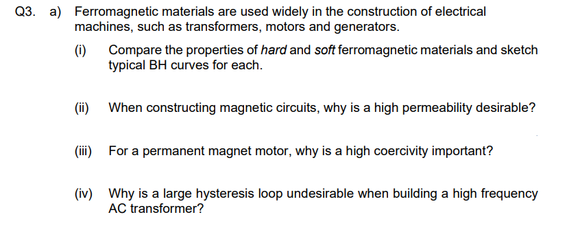 Q3. a) Ferromagnetic materials are used widely in the construction of electrical
machines, such as transformers, motors and generators.
(i)
Compare the properties of hard and soft ferromagnetic materials and sketch
typical BH curves for each.
(ii)
When constructing magnetic circuits, why is a high permeability desirable?
(iii)
For a permanent magnet motor, why is a high coercivity important?
(iv) Why is a large hysteresis loop undesirable when building a high frequency
AC transformer?