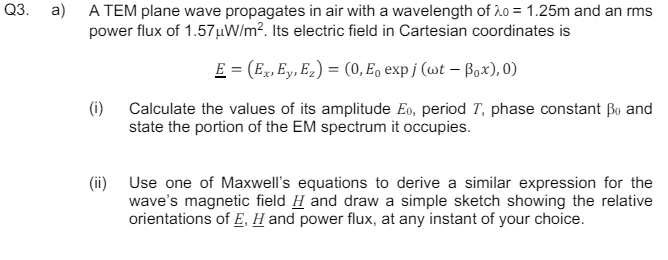 Q3. a)
A TEM plane wave propagates in air with a wavelength of 20 = 1.25m and an rms
power flux of 1.57μW/m². Its electric field in Cartesian coordinates is
(i)
E = (Ex, Ey, Ez) = (0, E₁ expj (wt - Box), 0)
Calculate the values of its amplitude Eo, period T, phase constant ẞo and
state the portion of the EM spectrum it occupies.
(ii) Use one of Maxwell's equations to derive a similar expression for the
wave's magnetic field H and draw a simple sketch showing the relative
orientations of E, H and power flux, at any instant of your choice.