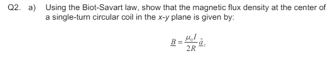 Q2. a) Using the Biot-Savart law, show that the magnetic flux density at the center of
a single-turn circular coil in the x-y plane is given by:
B=2
â
2R