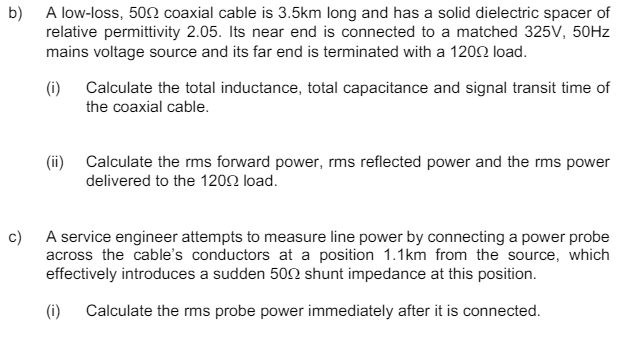 b) A low-loss, 500 coaxial cable is 3.5km long and has a solid dielectric spacer of
relative permittivity 2.05. Its near end is connected to a matched 325V, 50Hz
mains voltage source and its far end is terminated with a 1200 load.
(i) Calculate the total inductance, total capacitance and signal transit time of
the coaxial cable.
(ii) Calculate the rms forward power, rms reflected power and the rms power
delivered to the 1200 load.
c)
A service engineer attempts to measure line power by connecting a power probe
across the cable's conductors at a position 1.1km from the source, which
effectively introduces a sudden 500 shunt impedance at this position.
(i) Calculate the rms probe power immediately after it is connected.