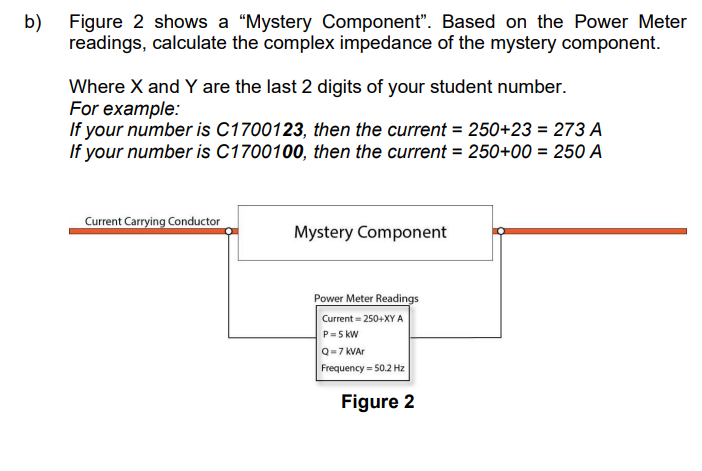 b) Figure 2 shows a "Mystery Component". Based on the Power Meter
readings, calculate the complex impedance of the mystery component.
Where X and Y are the last 2 digits of your student number.
For example:
If your number is C1700123, then the current = 250+23 = 273 A
If your number is C1700100, then the current = 250+00 = 250 A
Current Carrying Conductor
Mystery Component
Power Meter Readings
Current=250+XY A
P=5 kW
Q=7 kVAr
Frequency = 50.2 Hz
Figure 2