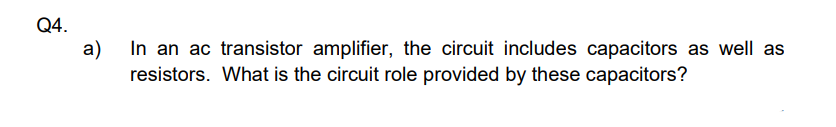 Q4.
a)
In an ac transistor amplifier, the circuit includes capacitors as well as
resistors. What is the circuit role provided by these capacitors?