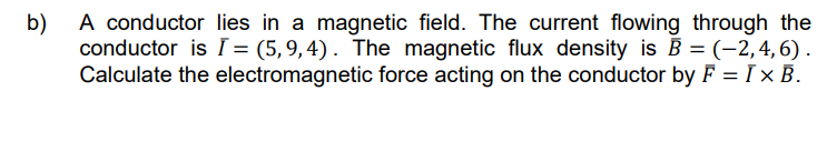 b)
A conductor lies in a magnetic field. The current flowing through the
conductor is I = (5,9,4). The magnetic flux density is B = (–2, 4, 6).
Calculate the electromagnetic force acting on the conductor by F = I x B.