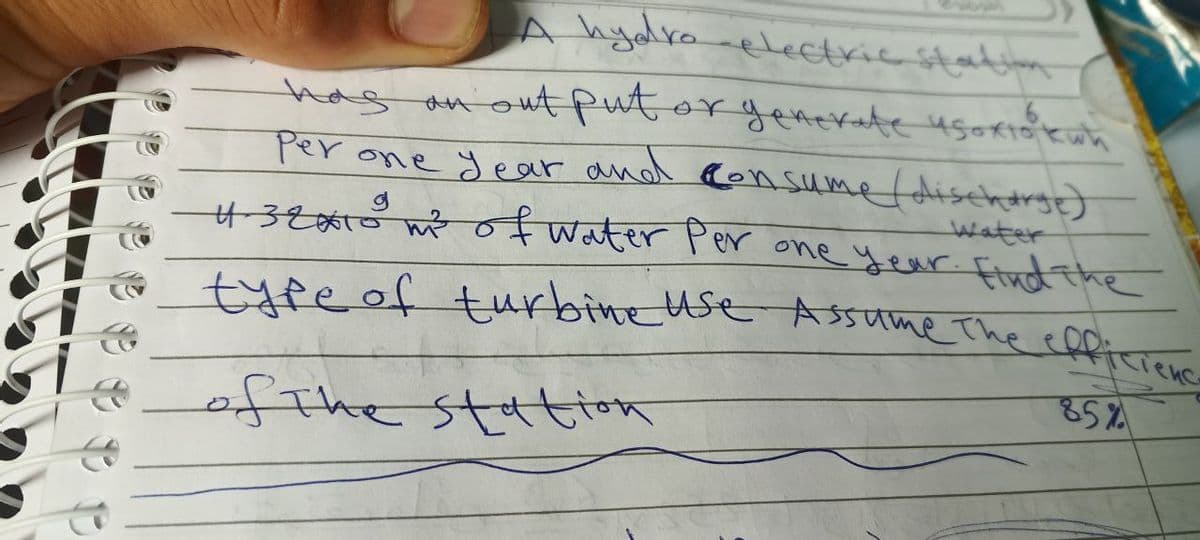 A hydro electric station
has an out put or generate usoriok wh
идохтовкий
per one year and consume (discharge)
4-32x10 m² of water per one year. Find the
type of turbine use Assume the efficienc
85%
of the station