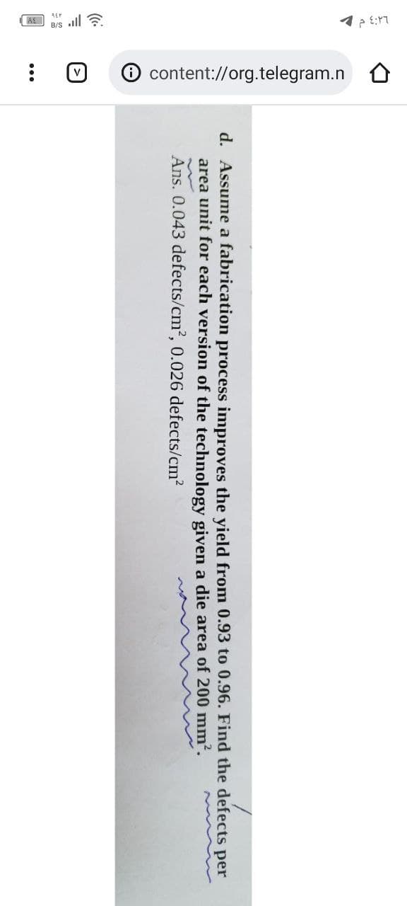 ٤:٢٦ م -
KB/Sall
O content://org.telegram.n
:
d. Assume a fabrication process improves the yield from 0.93 to 0.96. Find the defects per
area unit for each version of the technology given a die area of 200 mm².
Ans. 0.043 defects/cm², 0.026 defects/cm²
