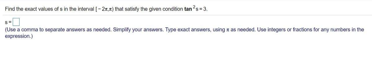 Find the exact values of s in the interval [-2r,T) that satisfy the given condition tan
2s = 3.
S=
(Use a comma to separate answers as needed. Simplify your answers. Type exact answers, using n as needed. Use integers or fractions for any numbers in the
expression.)
