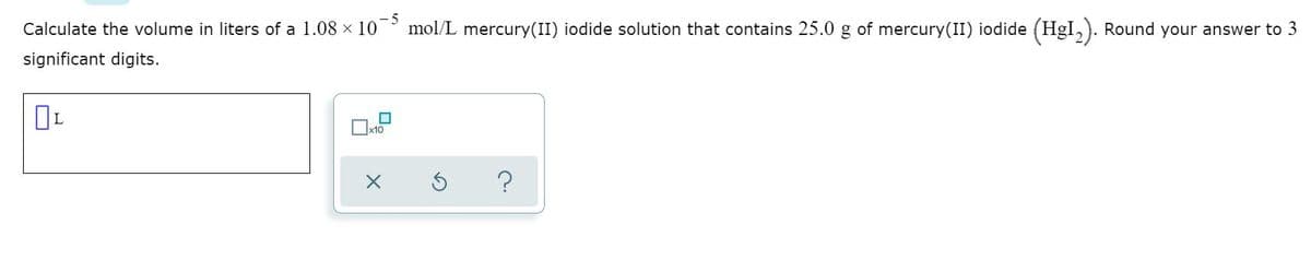 Calculate the volume in liters of a 1.08 × 10
mol/L mercury(II) iodide solution that contains 25.0 g of mercury(II) iodide (HgI,). Round your answer to 3
significant digits.
