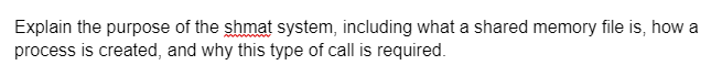 Explain the purpose of the shmat system, including what a shared memory file is, how a
process is created, and why this type of call is required.