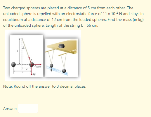 Two charged spheres are placed at a distance of 5 cm from each other. The
unloaded sphere is repelled with an electrostatic force of 11 x 10-2 N and stays in
equilibrium at a distance of 12 cm from the loaded spheres. Find the mass (in kg)
ISS
of the unloaded sphere. Length of the string L =66 cm.
