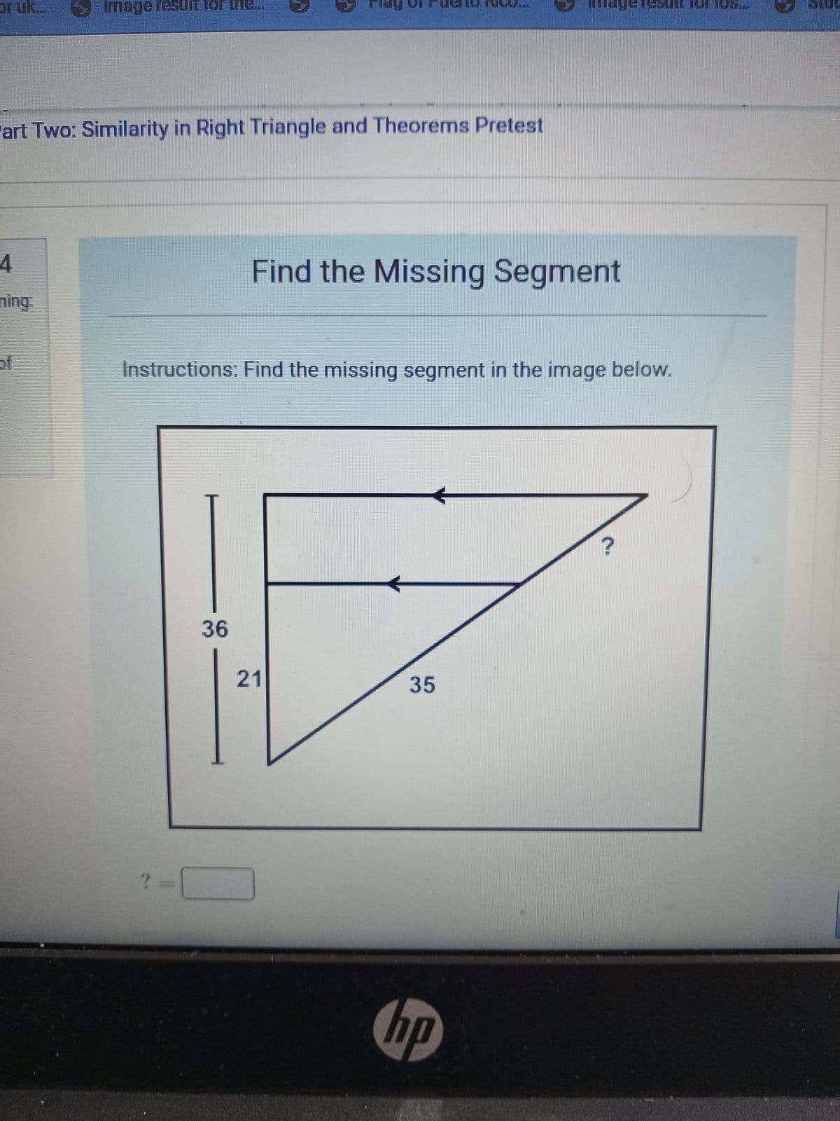 or uk...
art Two: Similarity in Right Triangle and Theorems Pretest
4
Image result for the....
H
Instructions: Find the missing segment in the image below.
? =
Find the Missing Segment
36
21
35
hp
?