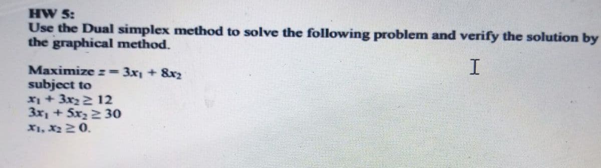 HW 5:
Use the Dual simplex method to solve the following problem and verify the solution by
the graphical method.
I.
Maximize z= 3x1 + 8x2
subject to
X1 + 3x22 12
3x, + 5x2 2 30
X1, X2 20.
%3D
